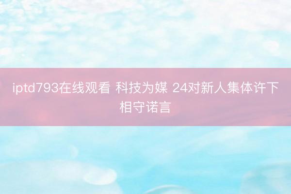 iptd793在线观看 科技为媒 24对新人集体许下相守诺言
