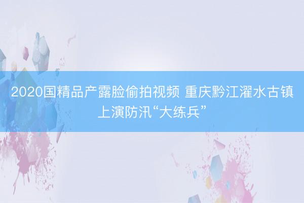 2020国精品产露脸偷拍视频 重庆黔江濯水古镇上演防汛“大练兵”
