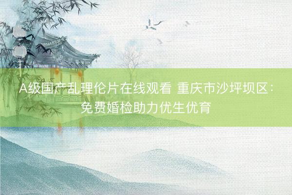 A级国产乱理伦片在线观看 重庆市沙坪坝区：免费婚检助力优生优育