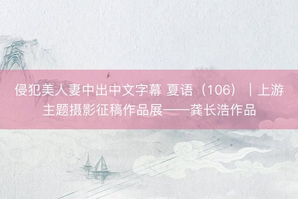 侵犯美人妻中出中文字幕 夏语（106）｜上游主题摄影征稿作品展——龚长浩作品