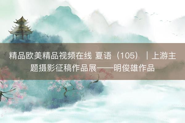 精品欧美精品视频在线 夏语（105）｜上游主题摄影征稿作品展——明俊雄作品