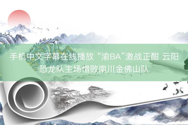 手机中文字幕在线播放 “渝BA”激战正酣 云阳恐龙队主场惜败南川金佛山队