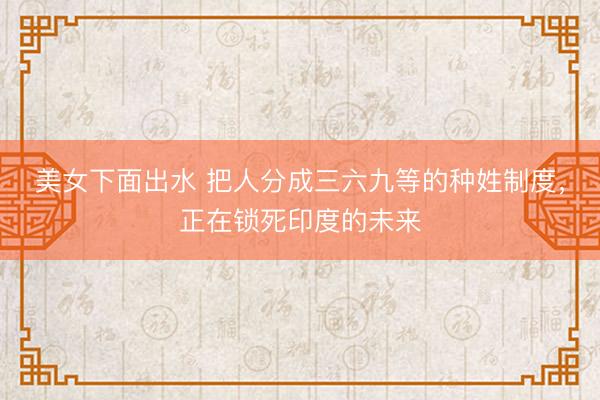 美女下面出水 把人分成三六九等的种姓制度，正在锁死印度的未来