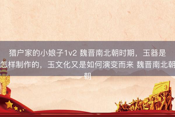 猎户家的小娘子1v2 魏晋南北朝时期，玉器是怎样制作的，玉文化又是如何演变而来 魏晋南北朝