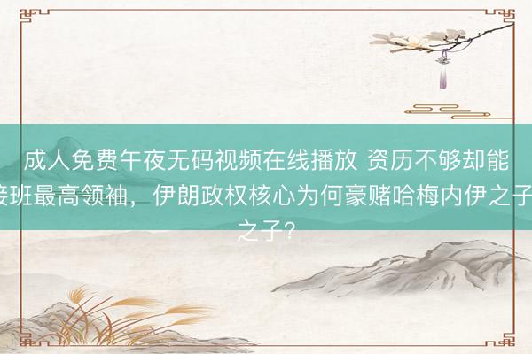 成人免费午夜无码视频在线播放 资历不够却能接班最高领袖，伊朗政权核心为何豪赌哈梅内伊之子？