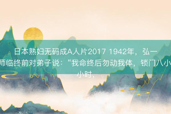日本熟妇无码成A人片2017 1942年，弘一法师临终前对弟子说：“我命终后勿动我体，锁门八小时，