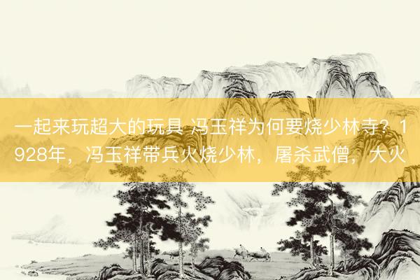 一起来玩超大的玩具 冯玉祥为何要烧少林寺？1928年，冯玉祥带兵火烧少林，屠杀武僧，大火