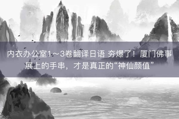 内衣办公室1～3卷翻译日语 夯爆了！厦门佛事展上的手串，才是真正的“神仙颜值”