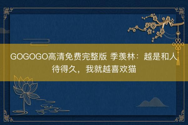 GOGOGO高清免费完整版 季羡林：越是和人待得久，我就越喜欢猫