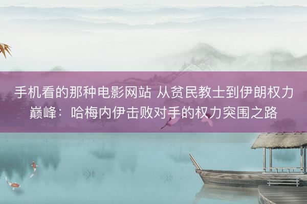 手机看的那种电影网站 从贫民教士到伊朗权力巅峰：哈梅内伊击败对手的权力突围之路