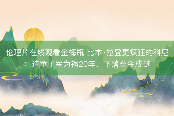 伦理片在线观看金梅瓶 比本·拉登更疯狂的科尼：造童子军为祸20年，下落至今成谜