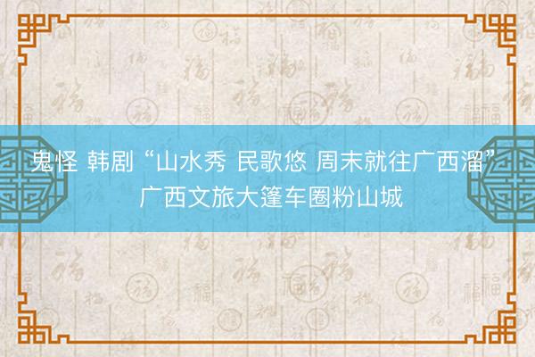 鬼怪 韩剧 “山水秀 民歌悠 周末就往广西溜”  广西文旅大篷车圈粉山城