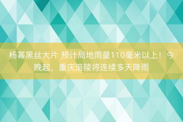 杨幂黑丝大片 预计局地雨量110毫米以上！今晚起，重庆涪陵将连续多天降雨