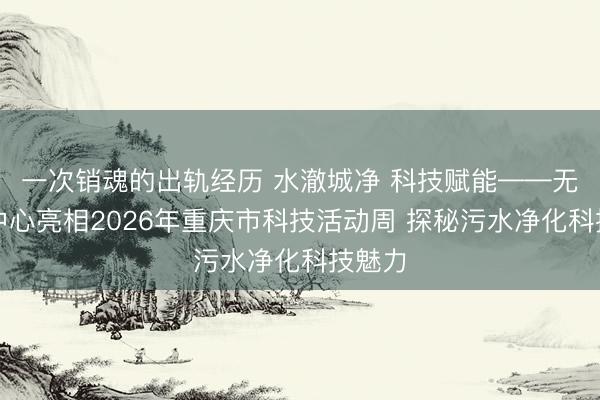 一次销魂的出轨经历 水澈城净 科技赋能——无害化中心亮相2026年重庆市科技活动周 探秘污水净化科技魅力