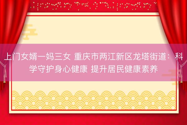 上门女婿一妈三女 重庆市两江新区龙塔街道：科学守护身心健康 提升居民健康素养