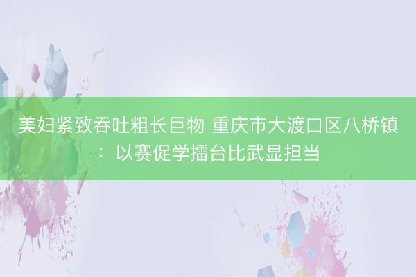 美妇紧致吞吐粗长巨物 重庆市大渡口区八桥镇：以赛促学擂台比武显担当