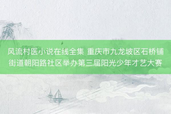 风流村医小说在线全集 重庆市九龙坡区石桥铺街道朝阳路社区举办第三届阳光少年才艺大赛