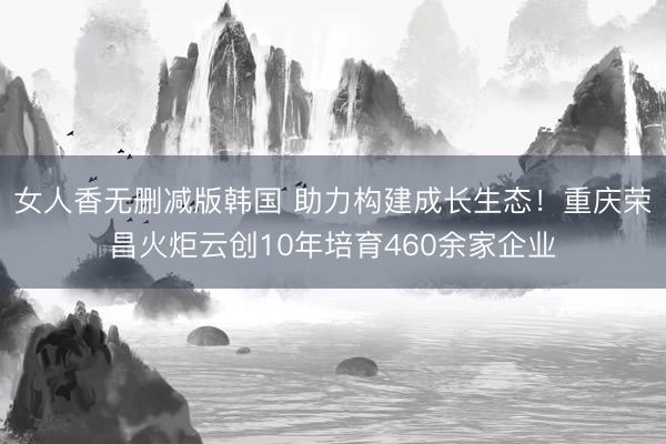 女人香无删减版韩国 助力构建成长生态！重庆荣昌火炬云创10年培育460余家企业