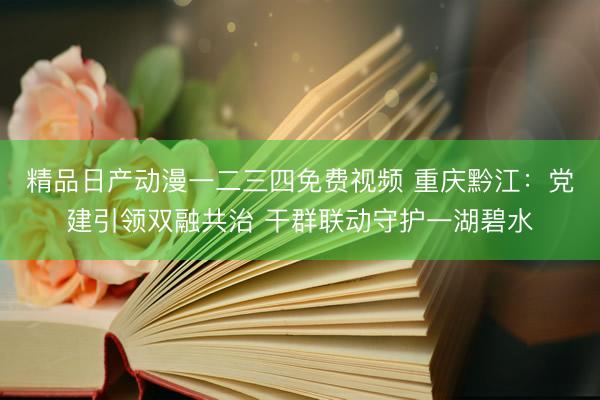 精品日产动漫一二三四免费视频 重庆黔江：党建引领双融共治 干群联动守护一湖碧水