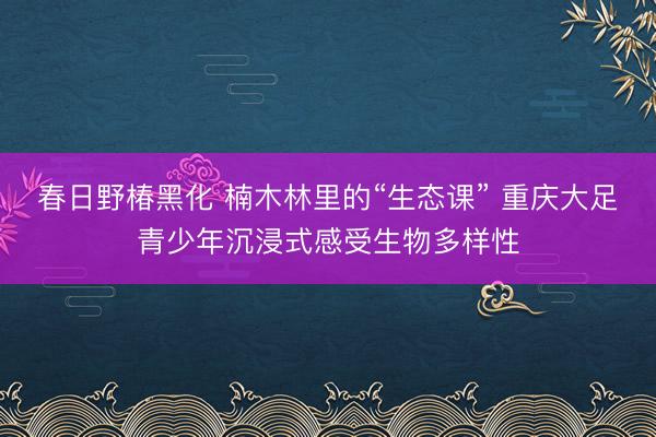 春日野椿黑化 楠木林里的“生态课” 重庆大足青少年沉浸式感受生物多样性