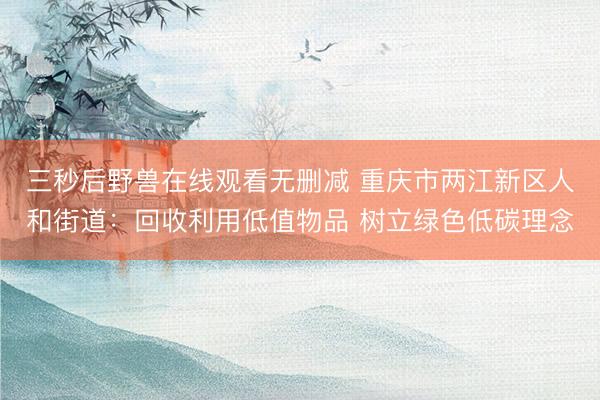 三秒后野兽在线观看无删减 重庆市两江新区人和街道：回收利用低值物品 树立绿色低碳理念