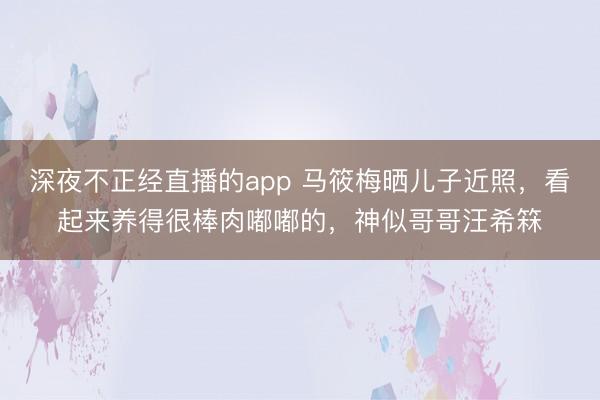 深夜不正经直播的app 马筱梅晒儿子近照，看起来养得很棒肉嘟嘟的，神似哥哥汪希箖