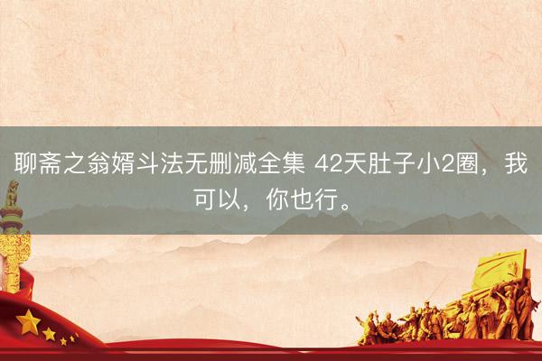 聊斋之翁婿斗法无删减全集 42天肚子小2圈，我可以，你也行。
