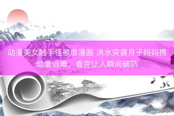 动漫美女触手怪被虐漫画 洪水突袭月子妈妈携幼童逃难，看完让人瞬间破防