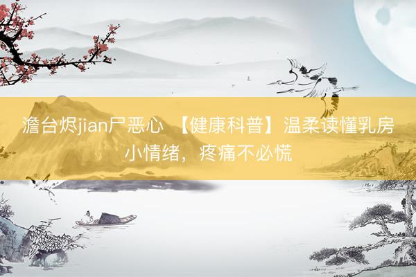 澹台烬jian尸恶心 【健康科普】温柔读懂乳房小情绪，疼痛不必慌