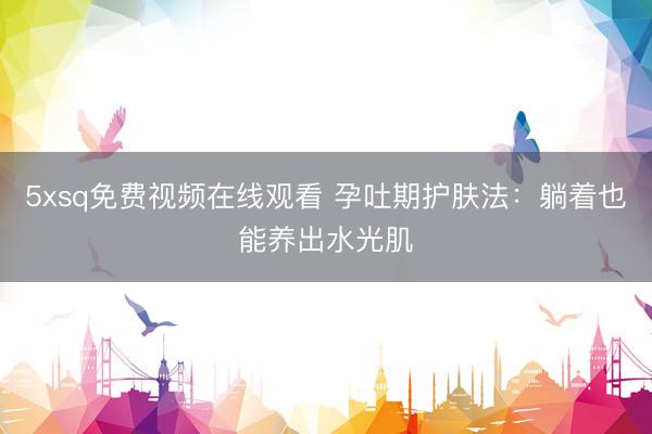 5xsq免费视频在线观看 孕吐期护肤法：躺着也能养出水光肌