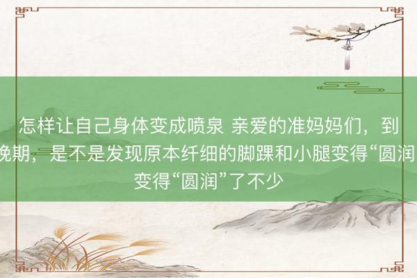 怎样让自己身体变成喷泉 亲爱的准妈妈们，到了孕中晚期，是不是发现原本纤细的脚踝和小腿变得“圆润”了不少