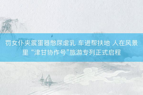 罚女仆夹震蛋器憋尿虐乳 车进帮扶地 人在风景里 “津甘协作号”旅游专列正式启程