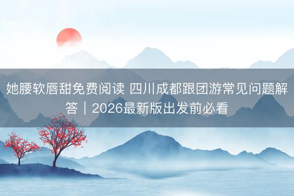 她腰软唇甜免费阅读 四川成都跟团游常见问题解答｜2026最新版出发前必看