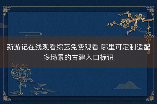 新游记在线观看综艺免费观看 哪里可定制适配多场景的古建入口标识