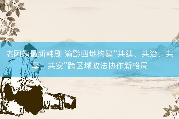 老阿姨最新韩剧 渝黔四地构建“共建、共治、共享、共安”跨区域政法协作新格局
