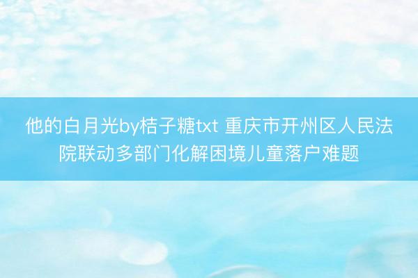 他的白月光by桔子糖txt 重庆市开州区人民法院联动多部门化解困境儿童落户难题