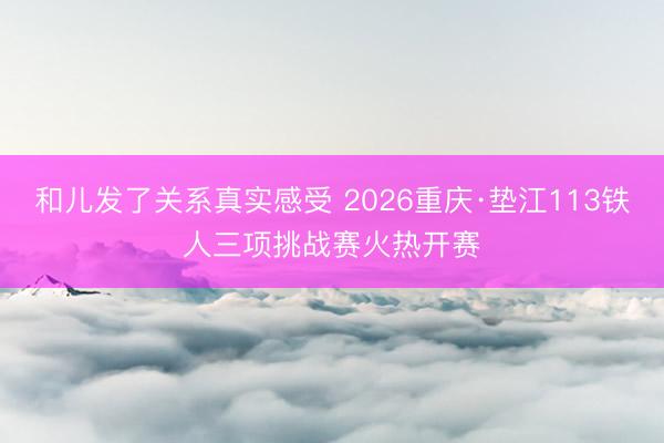 和儿发了关系真实感受 2026重庆·垫江113铁人三项挑战赛火热开赛