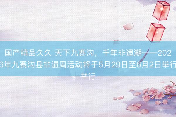 国产精品久久 天下九寨沟，千年非遗潮——2026年九寨沟县非遗周活动将于5月29日至6月2日举行