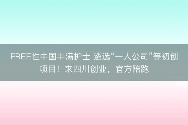 FREE性中国丰满护士 遴选“一人公司”等初创项目！来四川创业，官方陪跑