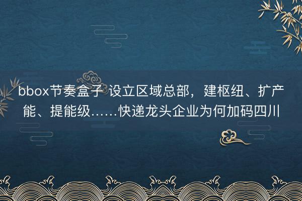 bbox节奏盒子 设立区域总部，建枢纽、扩产能、提能级……快递龙头企业为何加码四川