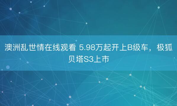 澳洲乱世情在线观看 5.98万起开上B级车，极狐贝塔S3上市
