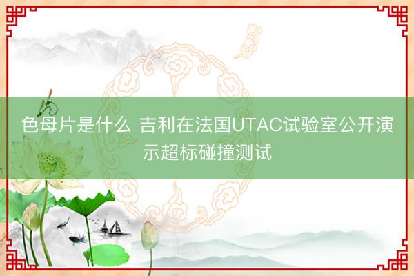 色母片是什么 吉利在法国UTAC试验室公开演示超标碰撞测试