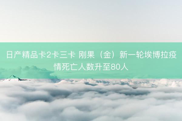 日产精品卡2卡三卡 刚果（金）新一轮埃博拉疫情死亡人数升至80人