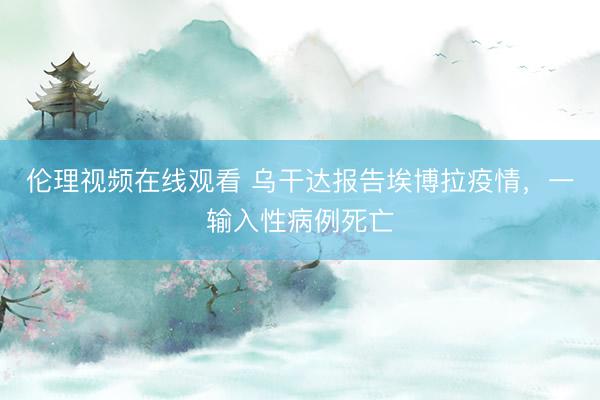 伦理视频在线观看 乌干达报告埃博拉疫情，一输入性病例死亡