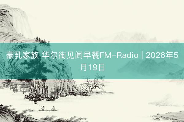 豪乳家族 华尔街见闻早餐FM-Radio | 2026年5月19日