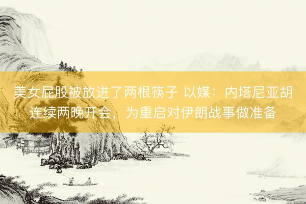 美女屁股被放进了两根筷子 以媒：内塔尼亚胡连续两晚开会，为重启对伊朗战事做准备