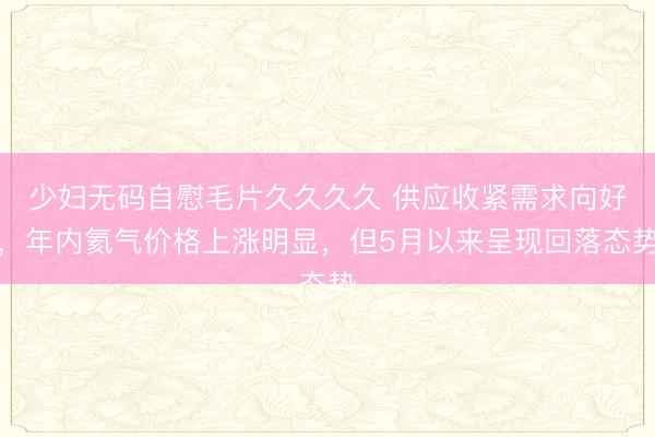 少妇无码自慰毛片久久久久 供应收紧需求向好，年内氦气价格上涨明显，但5月以来呈现回落态势