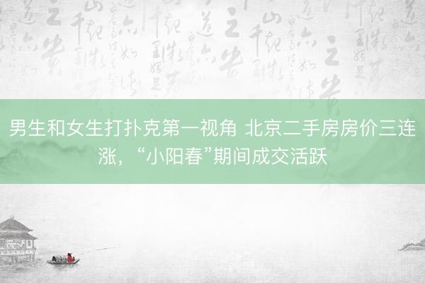 男生和女生打扑克第一视角 北京二手房房价三连涨，“小阳春”期间成交活跃