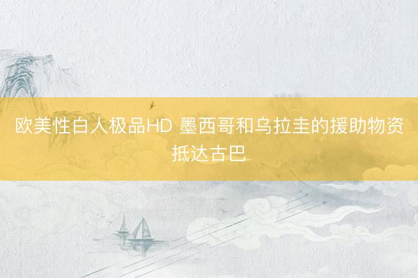 欧美性白人极品HD 墨西哥和乌拉圭的援助物资抵达古巴