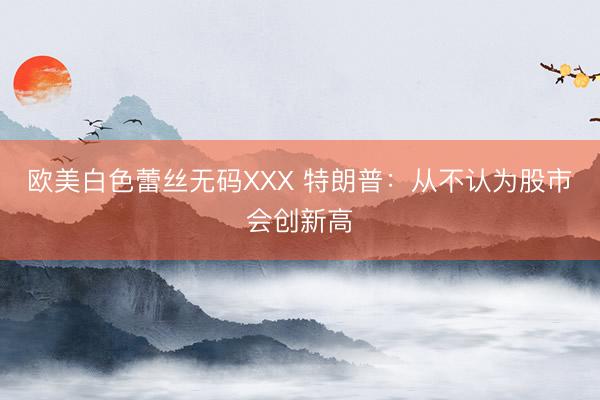 欧美白色蕾丝无码XXX 特朗普：从不认为股市会创新高